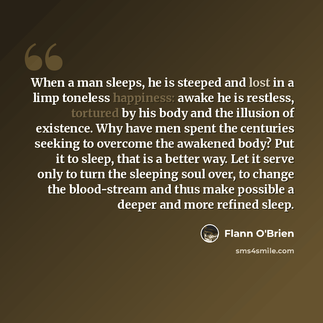 “When a man sleeps, he is steeped and lost in a limp toneless happiness: awake he is restless, tortured by his body and the illusion of existence. Why have men spent the centuries seeking to overcome the awakened body? Put it to sleep, that is a better way. Let it serve only to turn the sleeping…” quote by Flann O'Brien