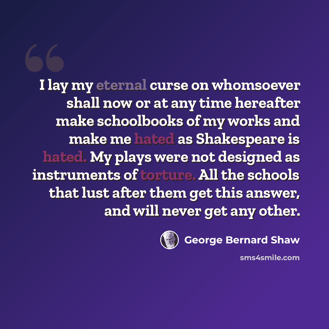 “I lay my eternal curse on whomsoever shall now or at any time hereafter make schoolbooks of my works and make me hated as Shakespeare is hated. My plays were not designed as instruments of torture. All the schools that lust after them get this answer, and will never get any other.” quote by George Bernard Shaw