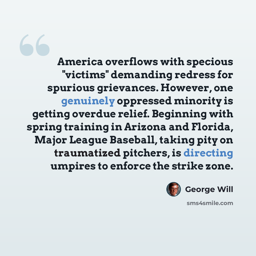 “America overflows with specious "victims" demanding redress for spurious grievances. However, one genuinely oppressed minority is getting overdue relief. Beginning with spring training in Arizona and Florida, Major League Baseball, taking pity on traumatized pitchers, is directing umpires to…” quote by George Will