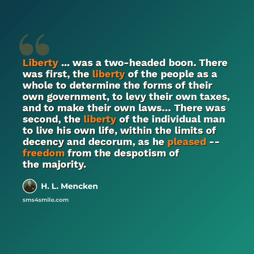 “Liberty ... was a two-headed boon. There was first, the liberty of the people as a whole to determine the forms of their own government, to levy their own taxes, and to make their own laws… There was second, the liberty of the individual man to live his own life, within the limits of decency and…” quote by H. L. Mencken