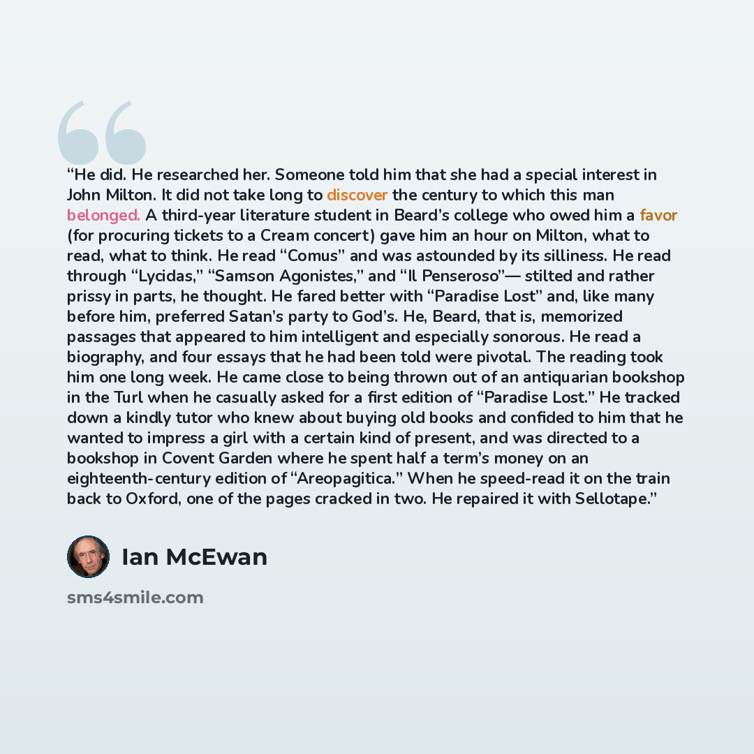 “He did. He researched her. Someone told him that she had a special interest in John Milton. It did not take long to discover the century to which this man belonged. A third-year literature student in Beard’s college who owed him a favor (for procuring tickets to a Cream concert) gave him an hour…” quote by Ian McEwan