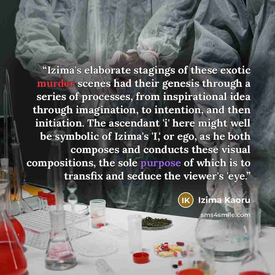 “Izima's elaborate stagings of these exotic murder scenes had their genesis through a series of processes, from inspirational idea through imagination, to intention, and then initiation. The ascendant 'i' here might well be symbolic of Izima's 'I,' or ego, as he both composes and conducts these…” quote by Izima Kaoru