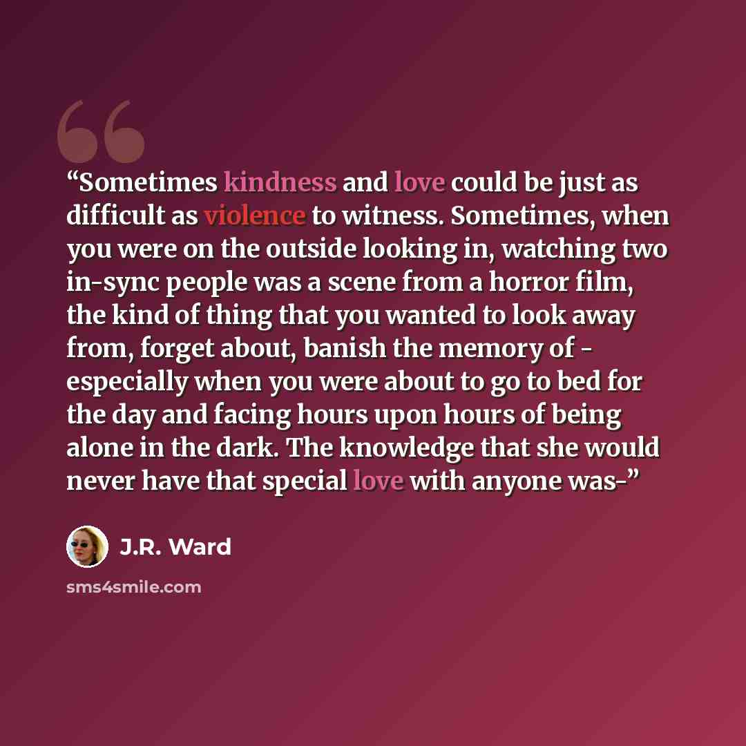 “Sometimes kindness and love could be just as difficult as violence to witness. Sometimes, when you were on the outside looking in, watching two in-sync people was a scene from a horror film, the kind of thing that you wanted to look away from, forget about, banish the memory of - especially when…” quote by J.R. Ward