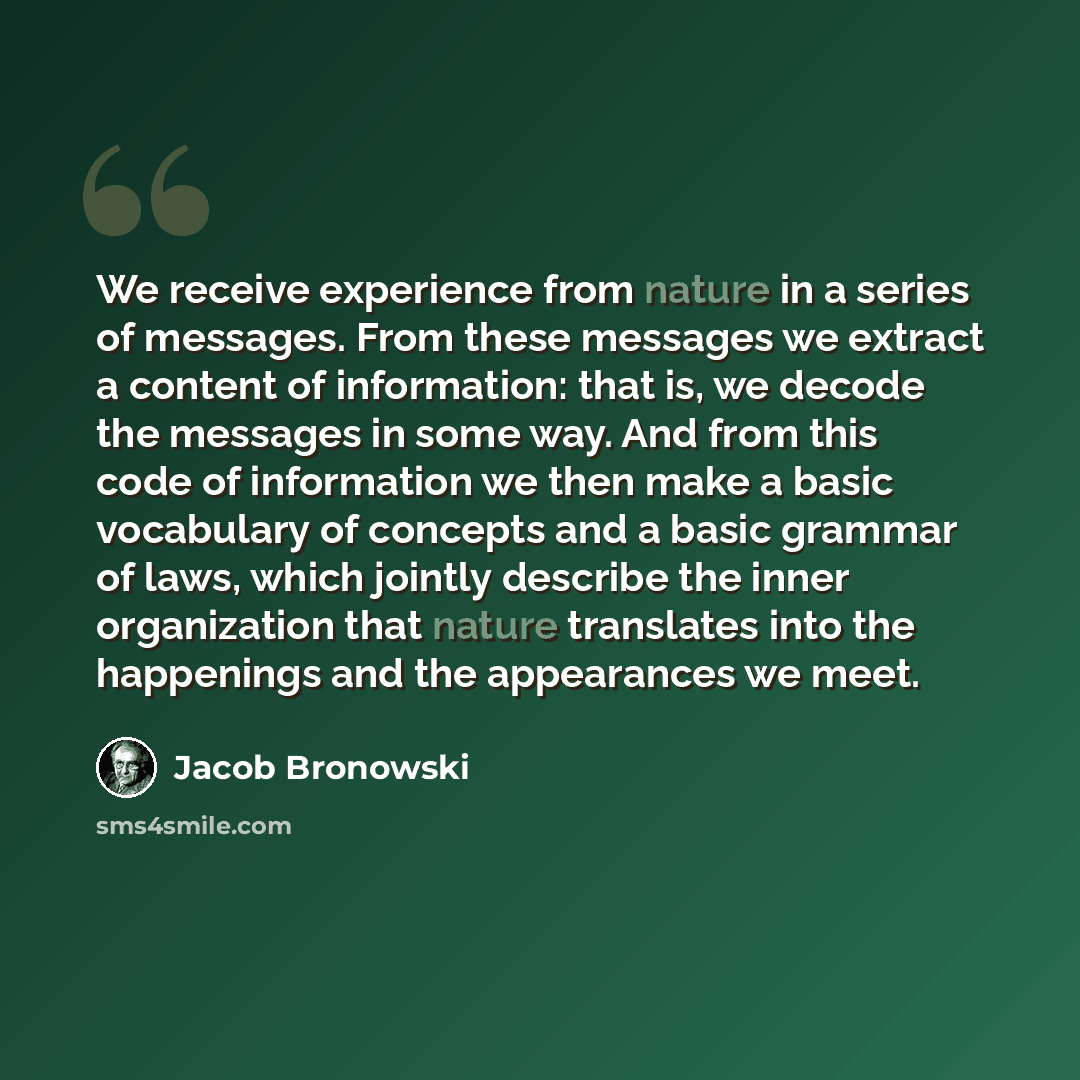 “We receive experience from nature in a series of messages. From these messages we extract a content of information: that is, we decode the messages in some way. And from this code of information we then make a basic vocabulary of concepts and a basic grammar of laws, which jointly describe the…” quote by Jacob Bronowski