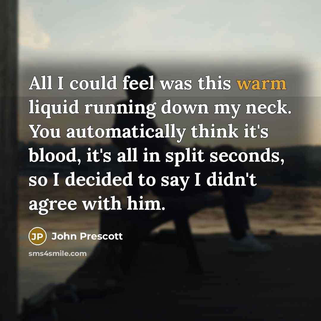“All I could feel was this warm liquid running down my neck. You automatically think it's blood, it's all in split seconds, so I decided to say I didn't agree with him.” quote by John Prescott