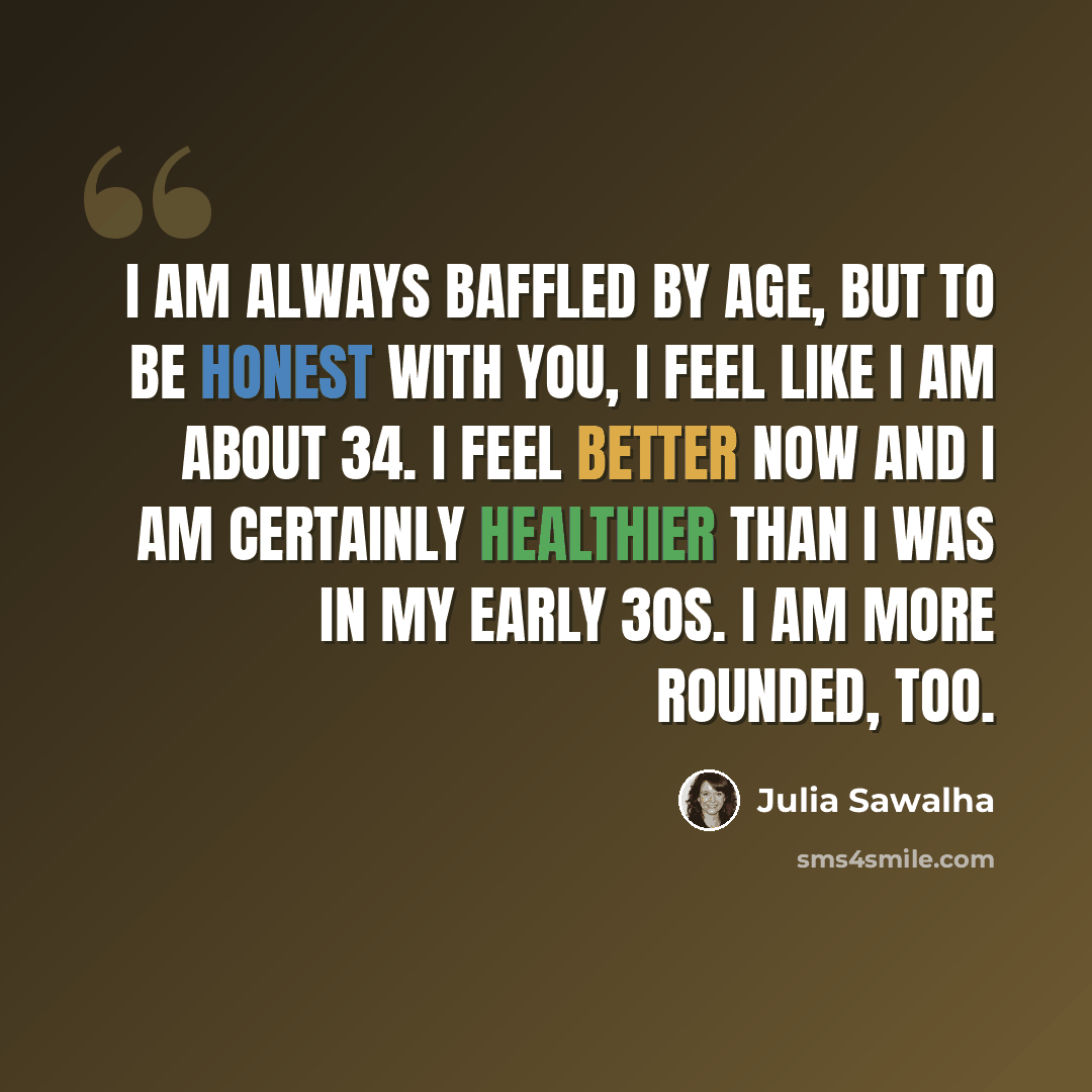 “I am always baffled by age, but to be honest with you, I feel like I am about 34. I feel better now and I am certainly healthier than I was in my early 30s. I am more rounded, too.” quote by Julia Sawalha