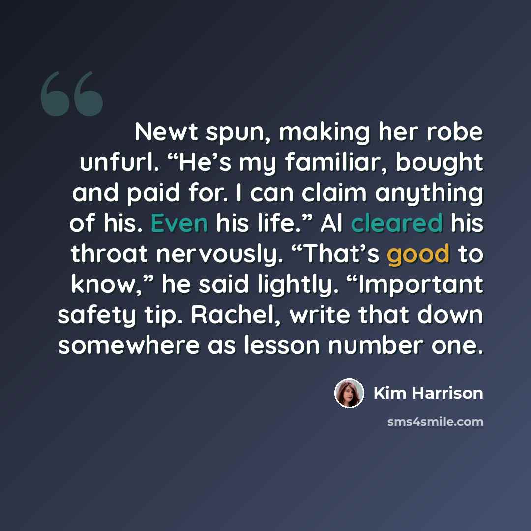 “Newt spun, making her robe unfurl. “He’s my familiar, bought and paid for. I can claim anything of his. Even his life.” Al cleared his throat nervously. “That’s good to know,” he said lightly. “Important safety tip. Rachel, write that down somewhere as lesson number one.” quote by Kim Harrison