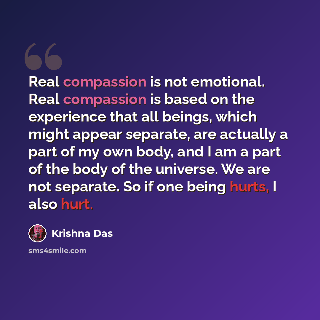 “Real compassion is not emotional. Real compassion is based on the experience that all beings, which might appear separate, are actually a part of my own body, and I am a part of the body of the universe. We are not separate. So if one being hurts, I also hurt.” quote by Krishna Das