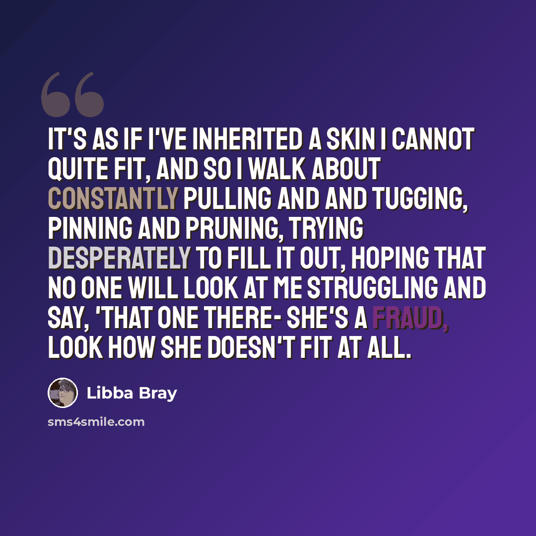 “It's as if I've inherited a skin I cannot quite fit, and so I walk about constantly pulling and and tugging, pinning and pruning, trying desperately to fill it out, hoping that no one will look at me struggling and say, 'That one there- she's a fraud, Look how she doesn't fit at all.” quote by Libba Bray