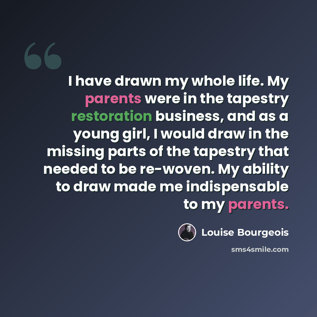 “I have drawn my whole life. My parents were in the tapestry restoration business, and as a young girl, I would draw in the missing parts of the tapestry that needed to be re-woven. My ability to draw made me indispensable to my parents.” quote by Louise Bourgeois