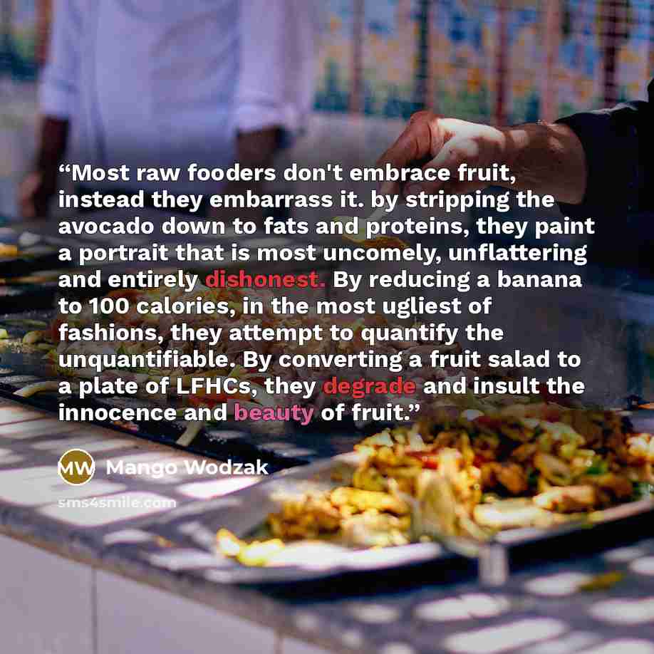 “Most raw fooders don't embrace fruit, instead they embarrass it. by stripping the avocado down to fats and proteins, they paint a portrait that is most uncomely, unflattering and entirely dishonest. By reducing a banana to 100 calories, in the most ugliest of fashions, they attempt to quantify the…” quote by Mango Wodzak