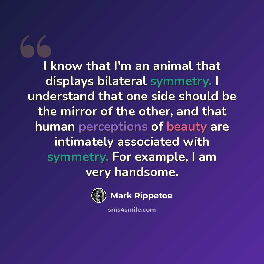 “I know that I'm an animal that displays bilateral symmetry. I understand that one side should be the mirror of the other, and that human perceptions of beauty are intimately associated with symmetry. For example, I am very handsome.” quote by Mark Rippetoe