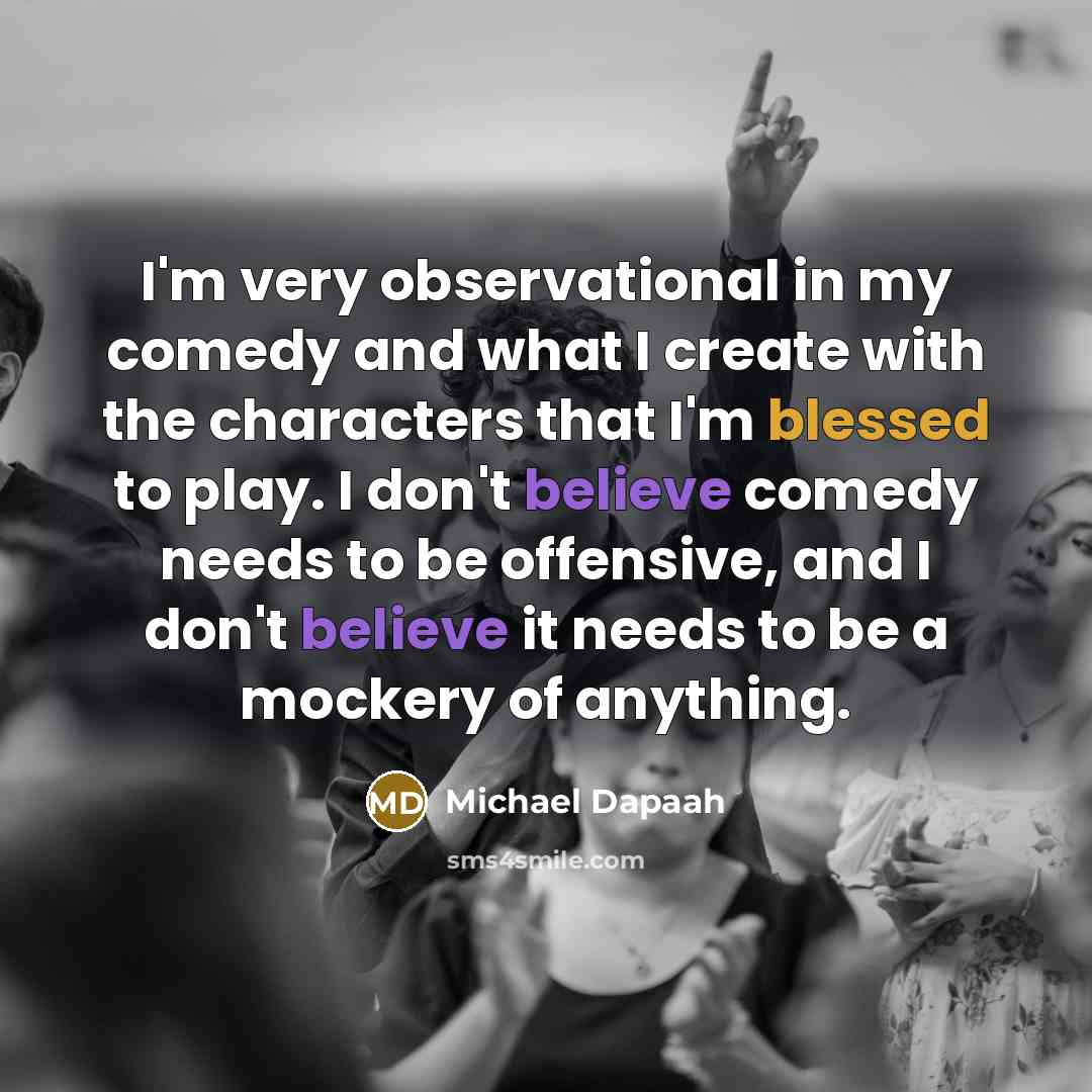 “I'm very observational in my comedy and what I create with the characters that I'm blessed to play. I don't believe comedy needs to be offensive, and I don't believe it needs to be a mockery of anything.” quote by Michael Dapaah