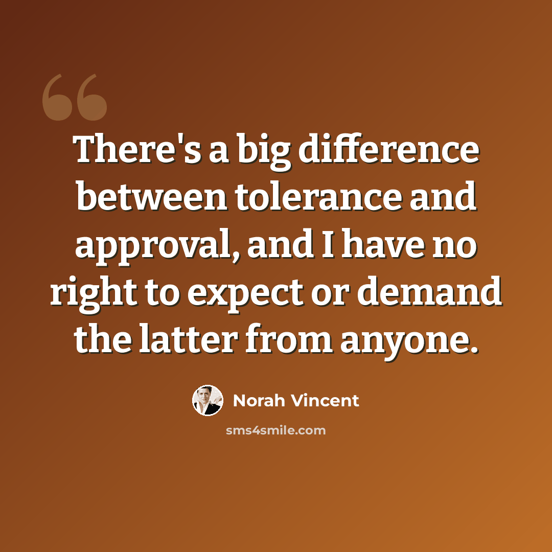 “There's a big difference between tolerance and approval, and I have no right to expect or demand the latter from anyone.” quote by Norah Vincent