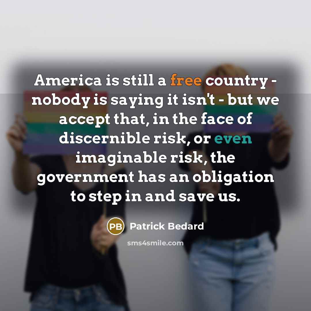 “America is still a free country - nobody is saying it isn't - but we accept that, in the face of discernible risk, or even imaginable risk, the government has an obligation to step in and save us.” quote by Patrick Bedard