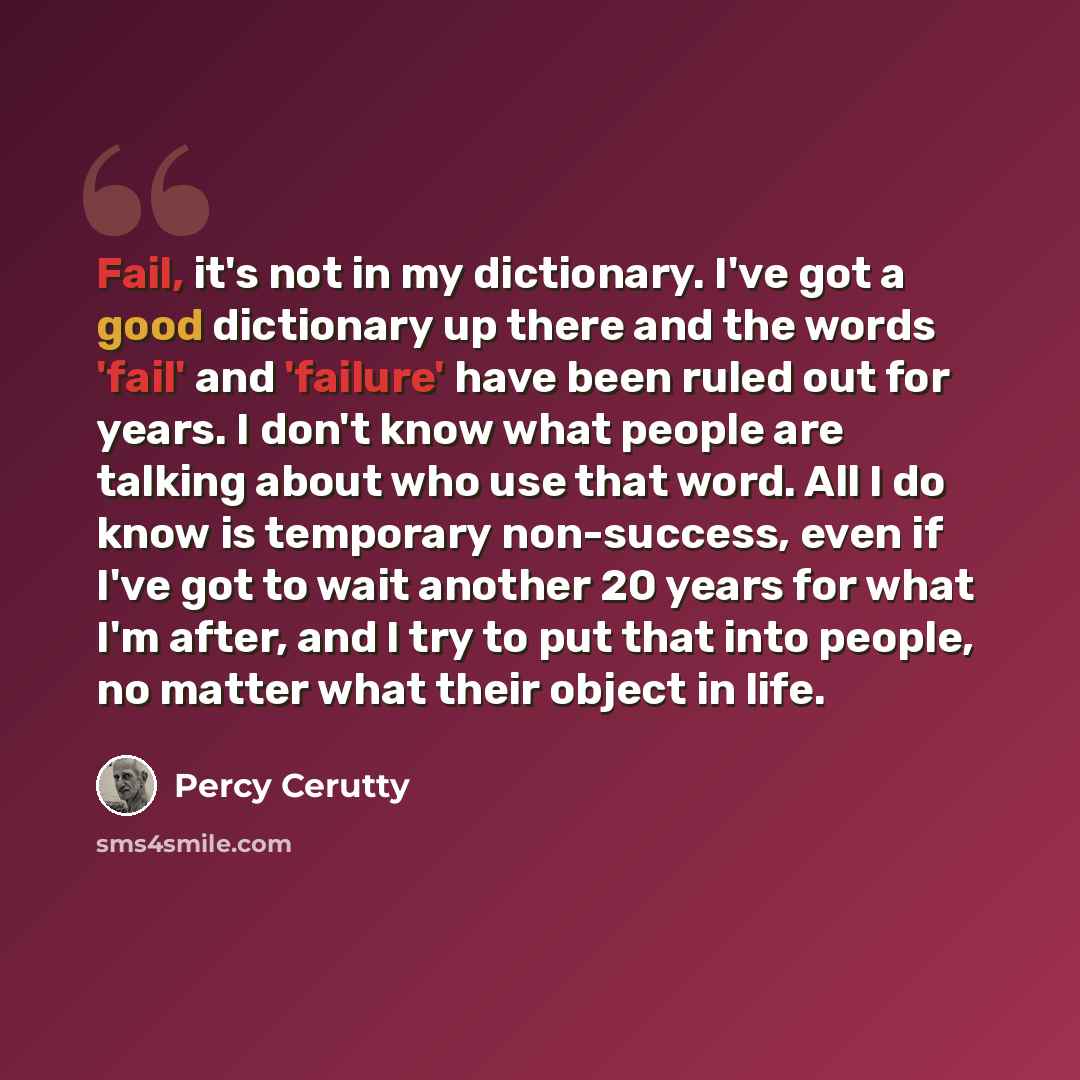 “Fail, it's not in my dictionary. I've got a good dictionary up there and the words 'fail' and 'failure' have been ruled out for years. I don't know what people are talking about who use that word. All I do know is temporary non-success, even if I've got to wait another 20 years for what I'm after…” quote by Percy Cerutty