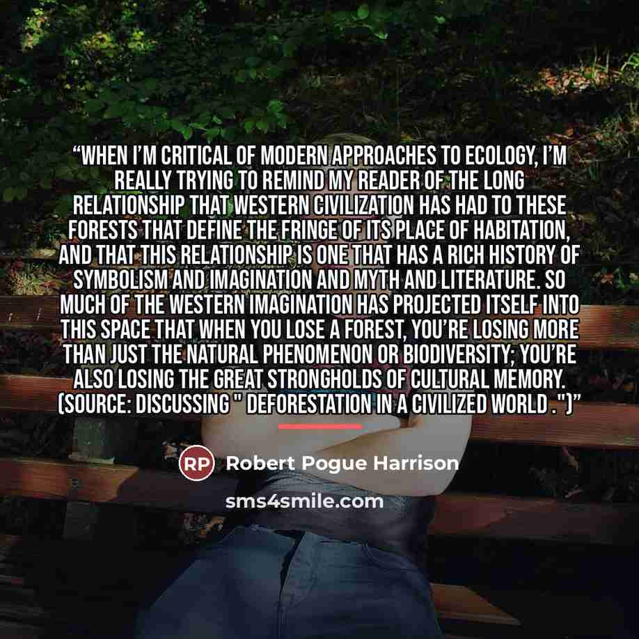 “When I’m critical of modern approaches to ecology, I’m really trying to remind my reader of the long relationship that Western civilization has had to these forests that define the fringe of its place of habitation, and that this relationship is one that has a rich history of symbolism and…” quote by Robert Pogue Harrison