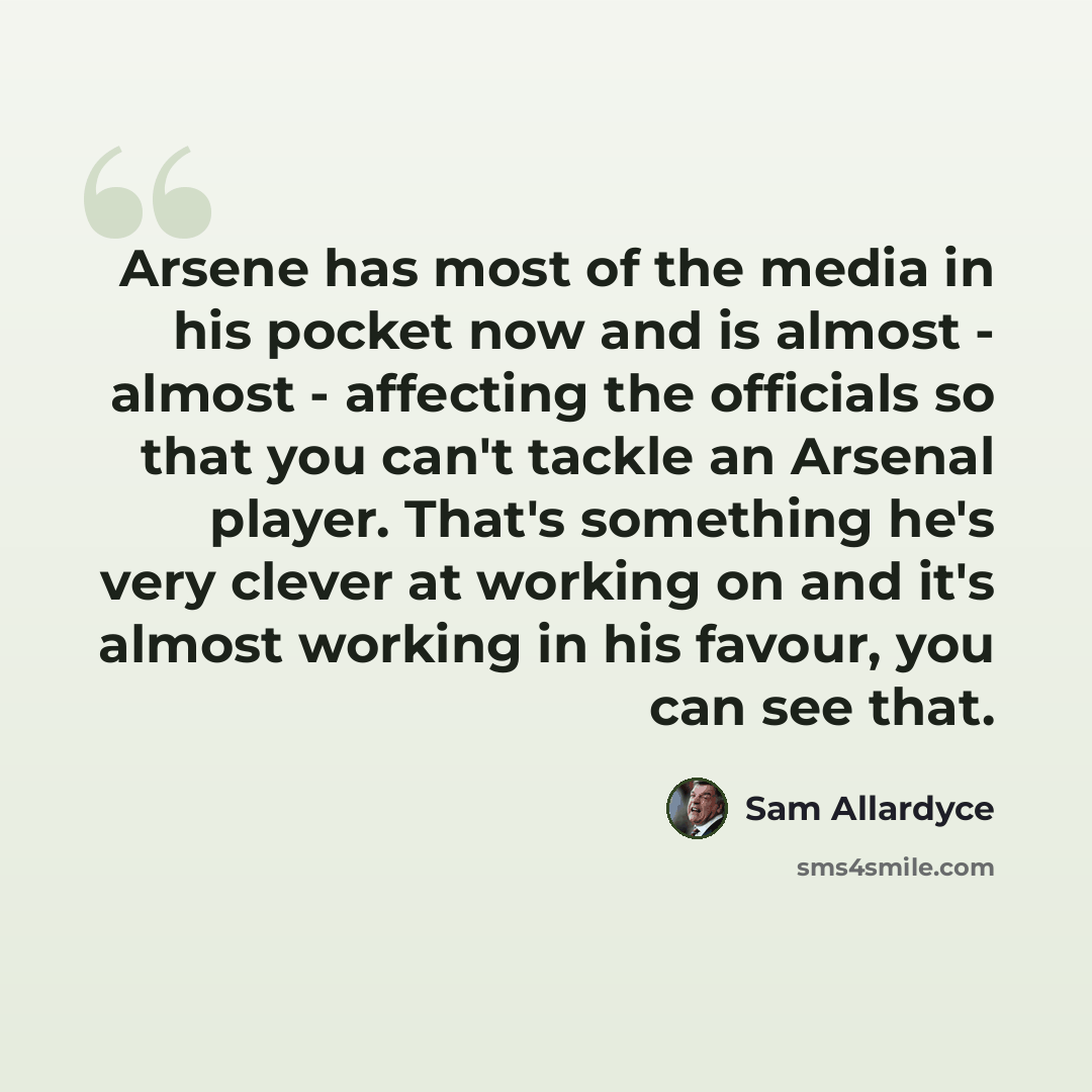 “Arsene has most of the media in his pocket now and is almost - almost - affecting the officials so that you can't tackle an Arsenal player. That's something he's very clever at working on and it's almost working in his favour, you can see that.” quote by Sam Allardyce