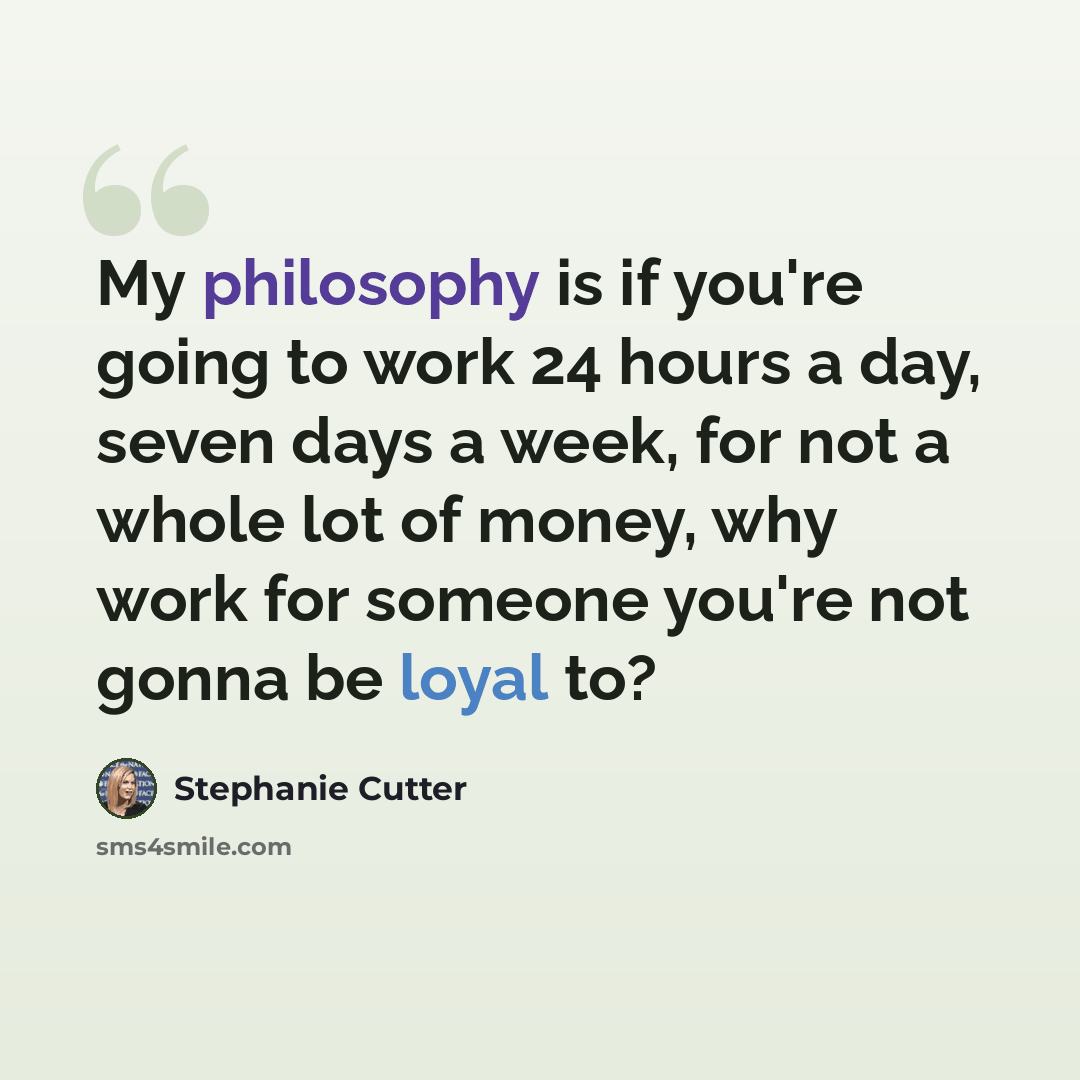“My philosophy is if you're going to work 24 hours a day, seven days a week, for not a whole lot of money, why work for someone you're not gonna be loyal to?” quote by Stephanie Cutter