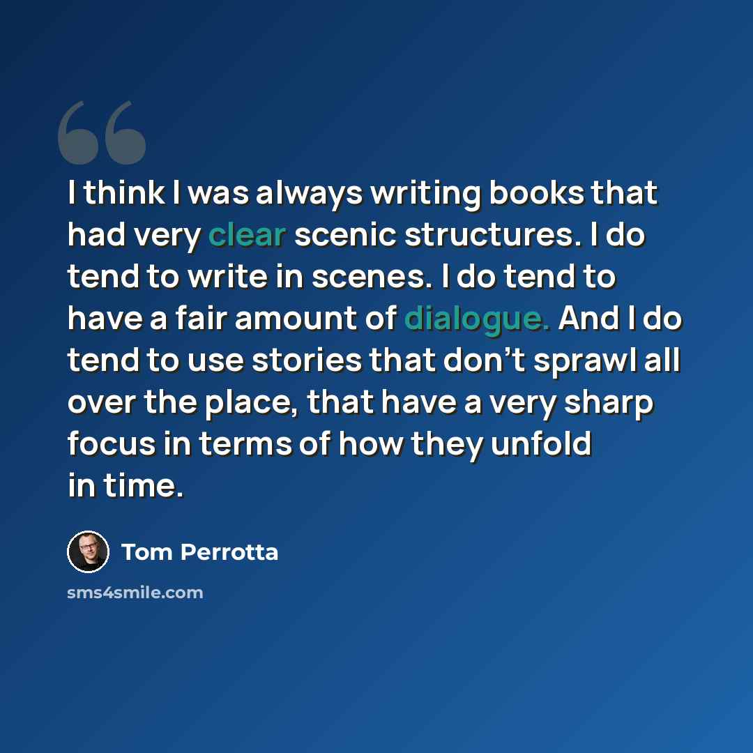 “I think I was always writing books that had very clear scenic structures. I do tend to write in scenes. I do tend to have a fair amount of dialogue. And I do tend to use stories that don't sprawl all over the place, that have a very sharp focus in terms of how they unfold in time.” quote by Tom Perrotta