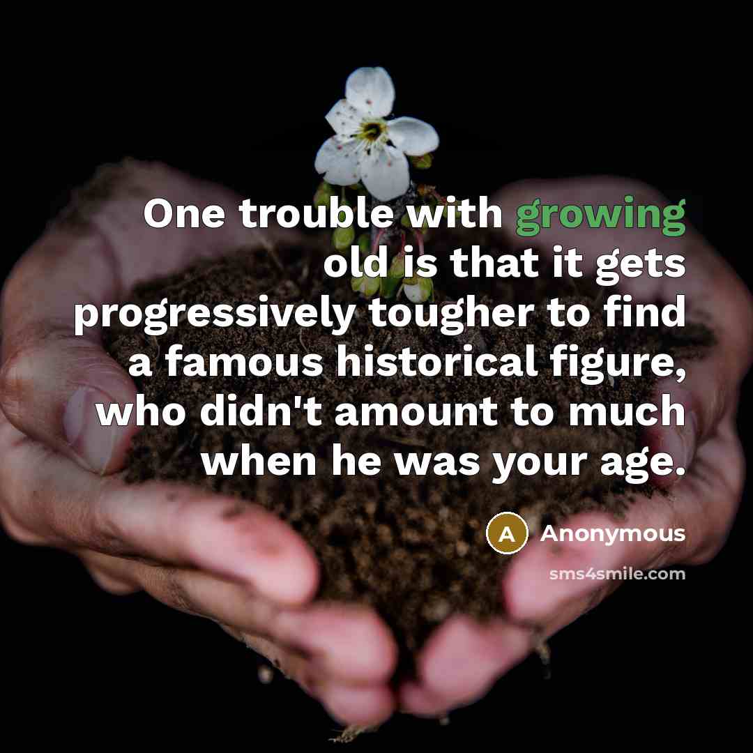 “One trouble with growing old is that it gets progressively tougher to find a famous historical figure, who didn't amount to much when he was your age.” quote by Anonymous
