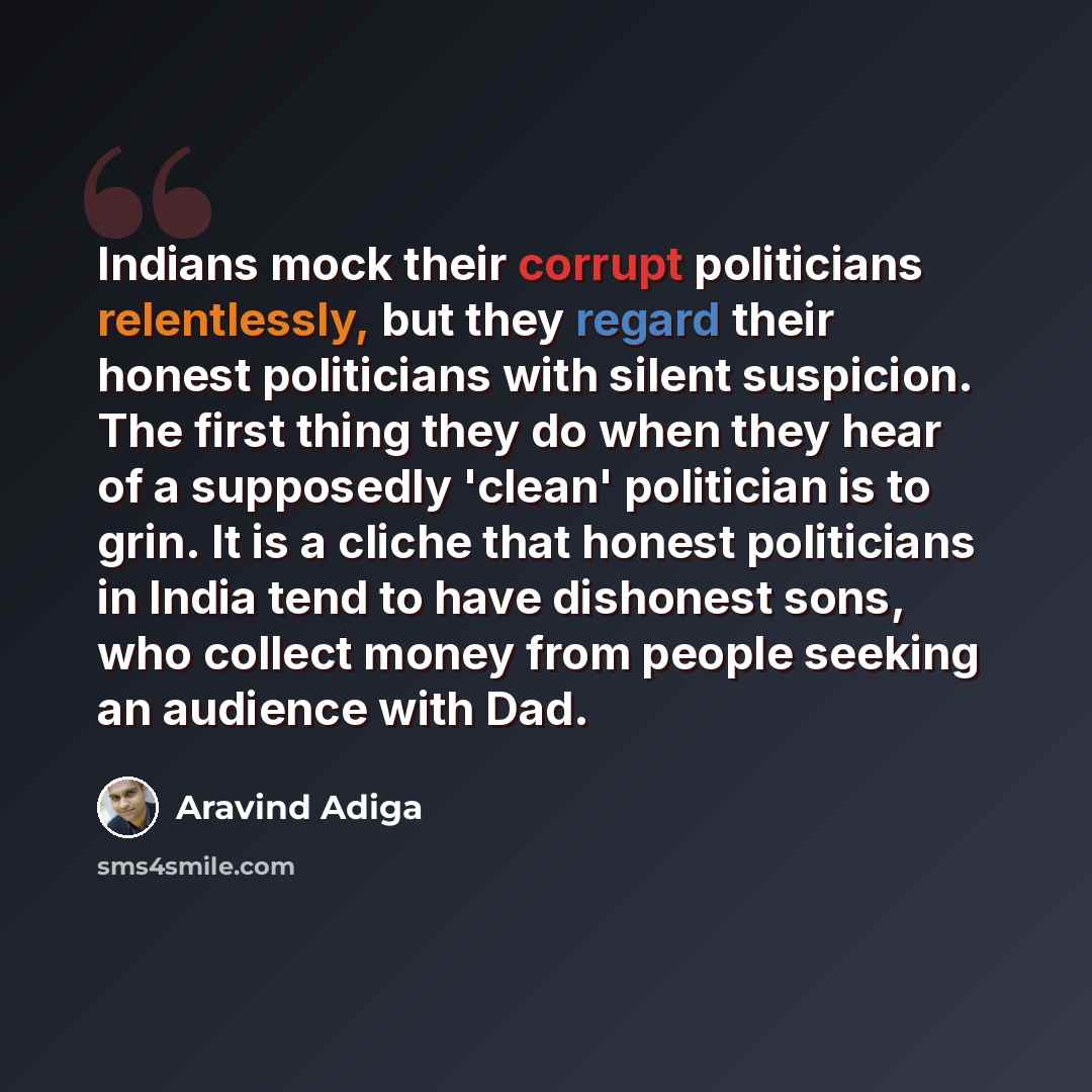 “Indians mock their corrupt politicians relentlessly, but they regard their honest politicians with silent suspicion. The first thing they do when they hear of a supposedly 'clean' politician is to grin. It is a cliche that honest politicians in India tend to have dishonest sons, who collect money…” quote by Aravind Adiga