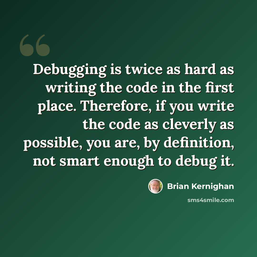 “Debugging is twice as hard as writing the code in the first place. Therefore, if you write the code as cleverly as possible, you are, by definition, not smart enough to debug it.” quote by Brian Kernighan