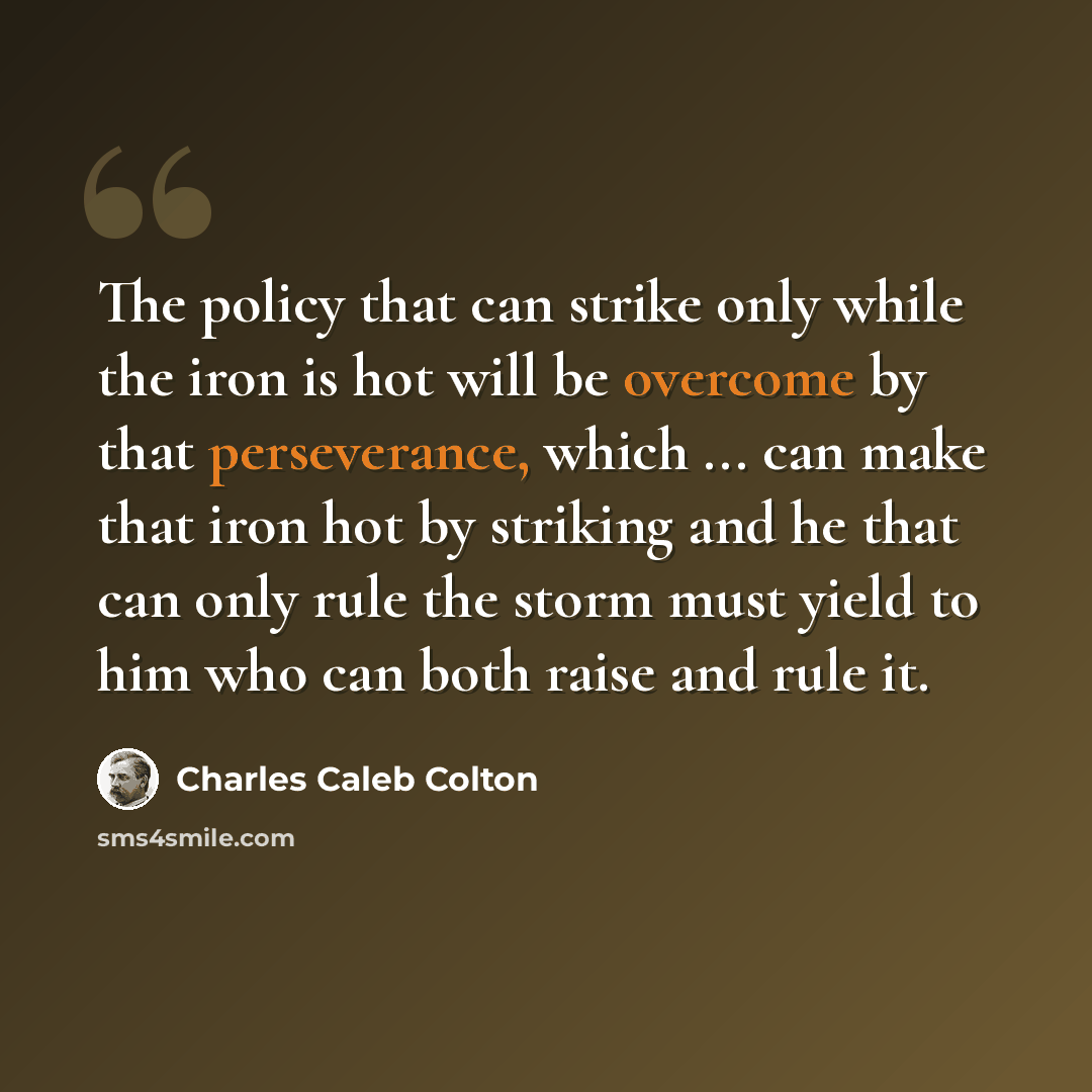 “The policy that can strike only while the iron is hot will be overcome by that perseverance, which ... can make that iron hot by striking and he that can only rule the storm must yield to him who can both raise and rule it.” quote by Charles Caleb Colton