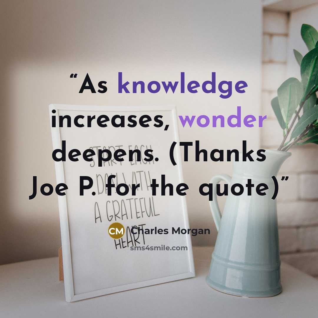 “As knowledge increases, wonder deepens. (Thanks Joe P. for the quote)” quote by Charles Morgan