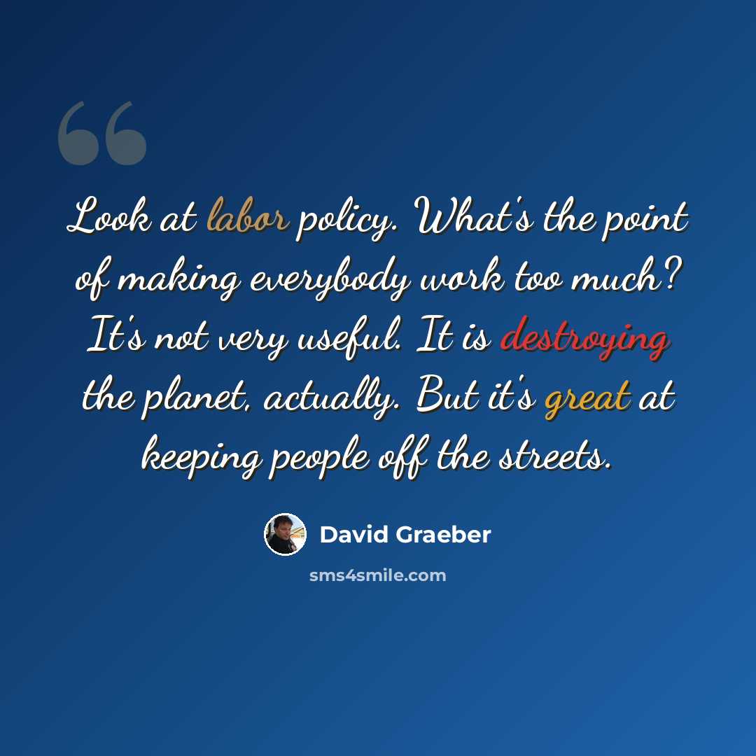 “Look at labor policy. What's the point of making everybody work too much? It's not very useful. It is destroying the planet, actually. But it's great at keeping people off the streets.” quote by David Graeber