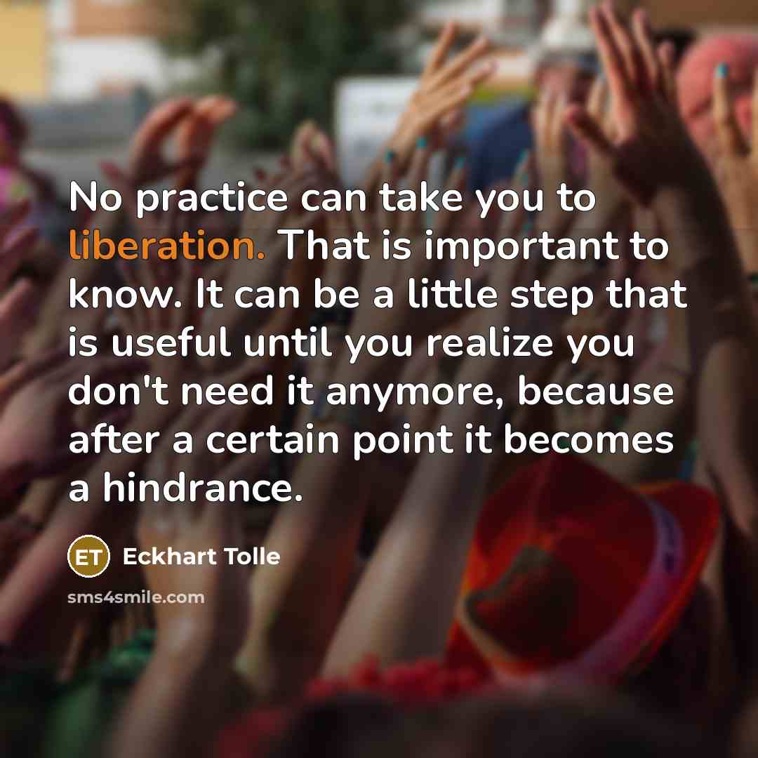 “No practice can take you to liberation. That is important to know. It can be a little step that is useful until you realize you don't need it anymore, because after a certain point it becomes a hindrance.” quote by Eckhart Tolle