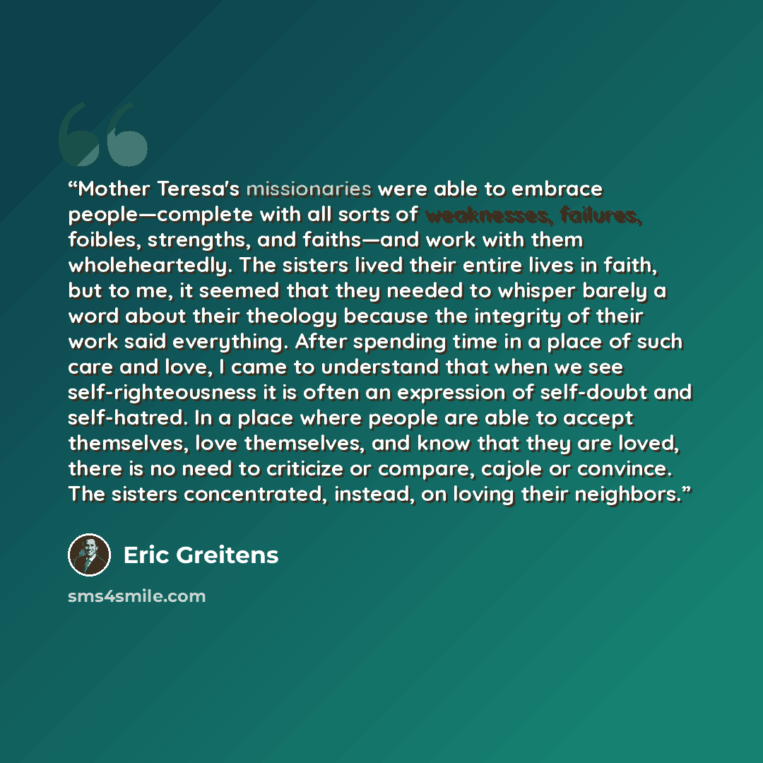 “Mother Teresa's missionaries were able to embrace people—complete with all sorts of weaknesses, failures, foibles, strengths, and faiths—and work with them wholeheartedly. The sisters lived their entire lives in faith, but to me, it seemed that they needed to whisper barely a word about their…” quote by Eric Greitens