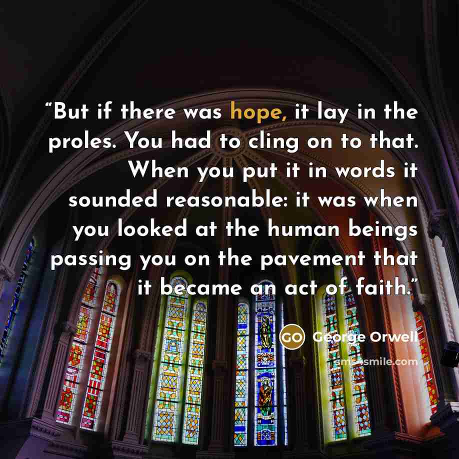 “But if there was hope, it lay in the proles. You had to cling on to that. When you put it in words it sounded reasonable: it was when you looked at the human beings passing you on the pavement that it became an act of faith.” quote by George Orwell