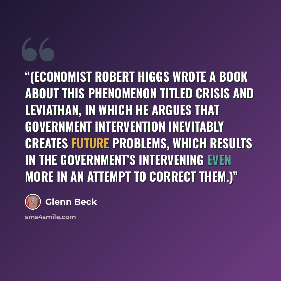“(Economist Robert Higgs wrote a book about this phenomenon titled Crisis and Leviathan, in which he argues that government intervention inevitably creates future problems, which results in the government’s intervening even more in an attempt to correct them.)” quote by Glenn Beck