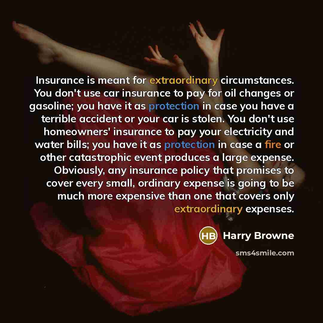 “Insurance is meant for extraordinary circumstances. You don't use car insurance to pay for oil changes or gasoline; you have it as protection in case you have a terrible accident or your car is stolen. You don't use homeowners' insurance to pay your electricity and water bills; you have it as…” quote by Harry Browne