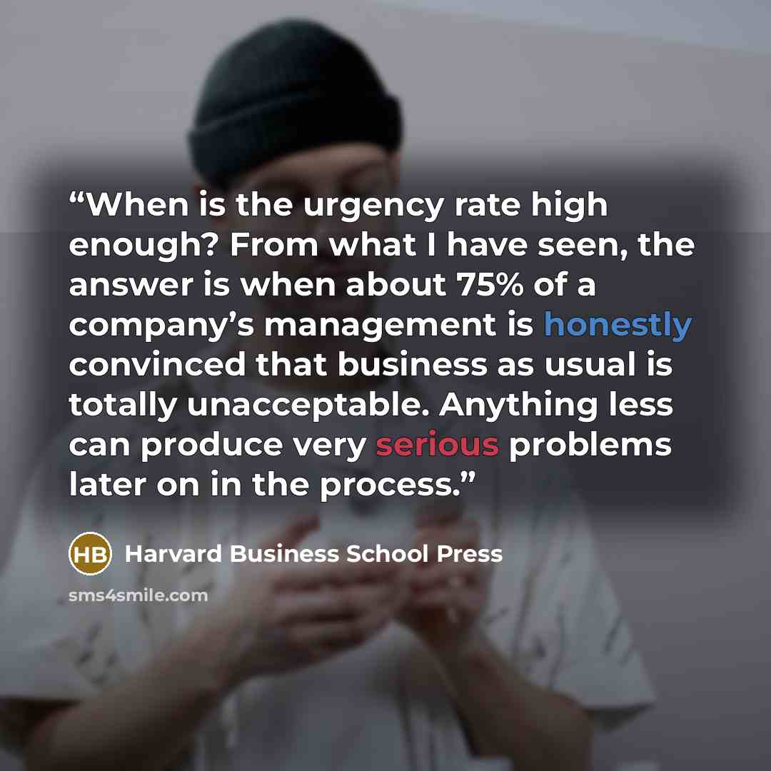 “When is the urgency rate high enough? From what I have seen, the answer is when about 75% of a company’s management is honestly convinced that business as usual is totally unacceptable. Anything less can produce very serious problems later on in the process.” quote by Harvard Business School Press