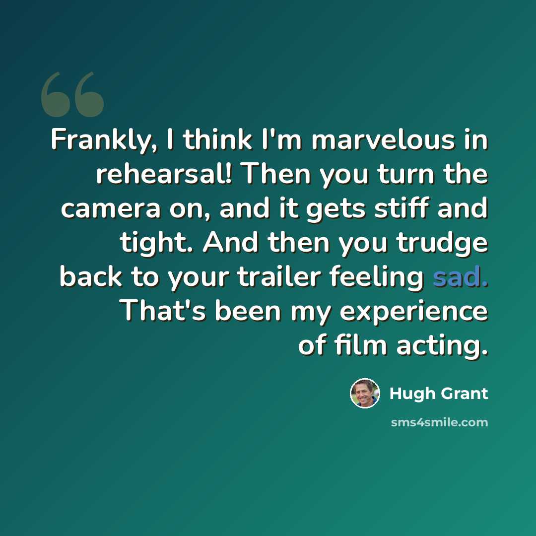 “Frankly, I think I'm marvelous in rehearsal! Then you turn the camera on, and it gets stiff and tight. And then you trudge back to your trailer feeling sad. That's been my experience of film acting.” quote by Hugh Grant