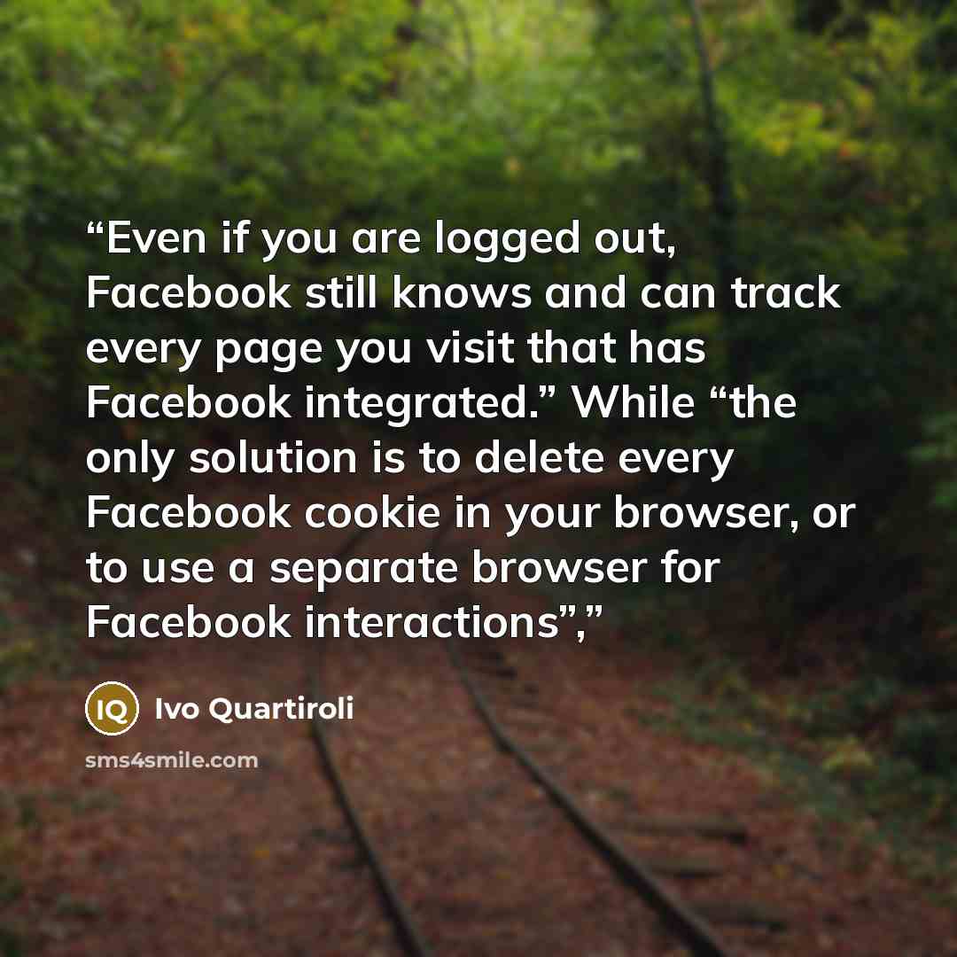 “Even if you are logged out, Facebook still knows and can track every page you visit that has Facebook integrated.” While “the only solution is to delete every Facebook cookie in your browser, or to use a separate browser for Facebook interactions”,” quote by Ivo Quartiroli