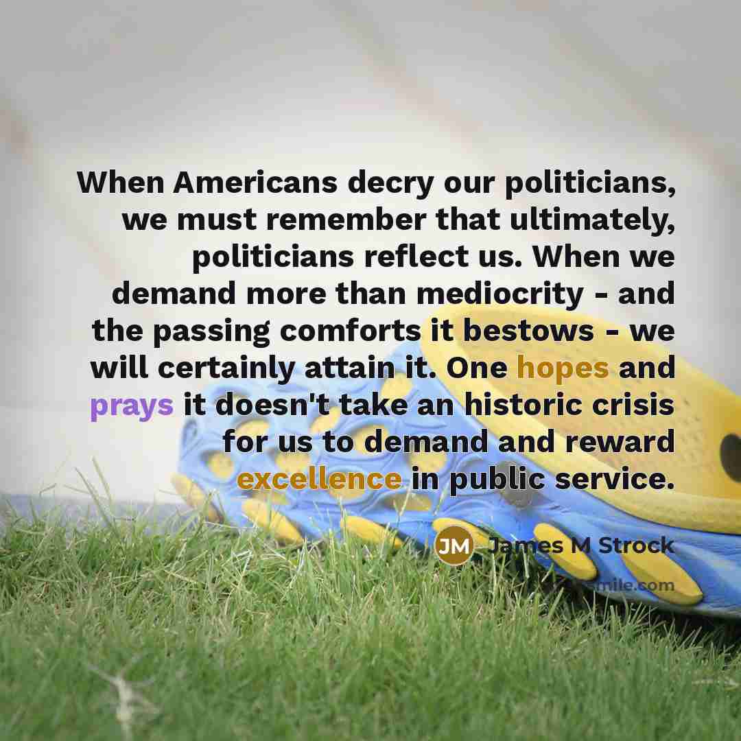 “When Americans decry our politicians, we must remember that ultimately, politicians reflect us. When we demand more than mediocrity - and the passing comforts it bestows - we will certainly attain it. One hopes and prays it doesn't take an historic crisis for us to demand and reward excellence in…” quote by James M Strock