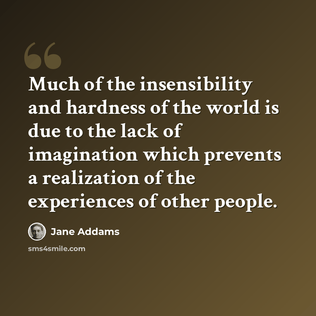 “Much of the insensibility and hardness of the world is due to the lack of imagination which prevents a realization of the experiences of other people.” quote by Jane Addams