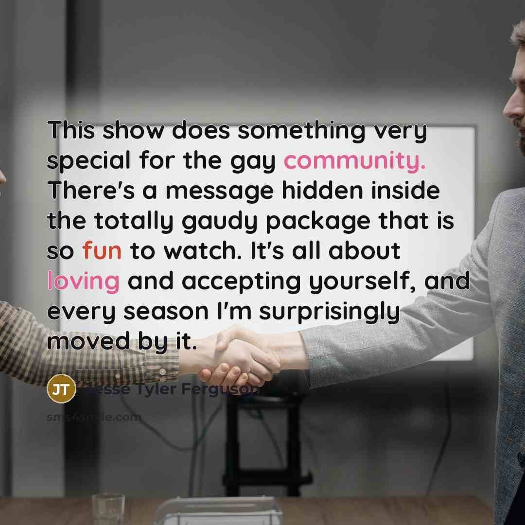 “This show does something very special for the gay community. There's a message hidden inside the totally gaudy package that is so fun to watch. It's all about loving and accepting yourself, and every season I'm surprisingly moved by it.” quote by Jesse Tyler Ferguson