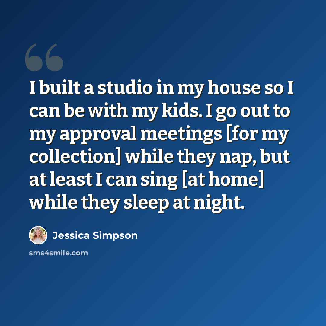 “I built a studio in my house so I can be with my kids. I go out to my approval meetings [for my collection] while they nap, but at least I can sing [at home] while they sleep at night.” quote by Jessica Simpson