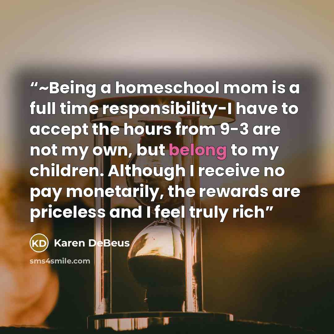 “~Being a homeschool mom is a full time responsibility-I have to accept the hours from 9-3 are not my own, but belong to my children. Although I receive no pay monetarily, the rewards are priceless and I feel truly rich” quote by Karen DeBeus