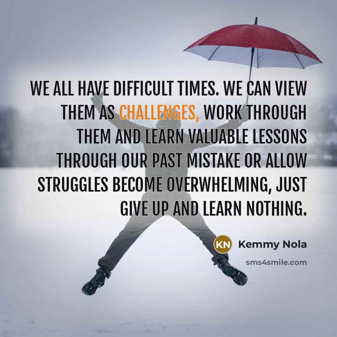 “We all have difficult times. We can view them as challenges, work through them and learn valuable lessons through our past mistake or allow struggles become overwhelming, just give up and learn nothing.” quote by Kemmy Nola