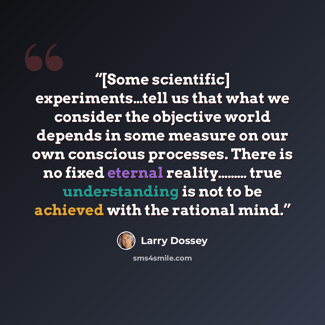 “[Some scientific] experiments…tell us that what we consider the objective world depends in some measure on our own conscious processes. There is no fixed eternal reality……… true understanding is not to be achieved with the rational mind.” quote by Larry Dossey