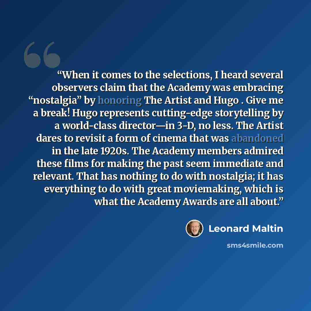 “When it comes to the selections, I heard several observers claim that the Academy was embracing “nostalgia” by honoring The Artist and Hugo . Give me a break! Hugo represents cutting-edge storytelling by a world-class director—in 3-D, no less. The Artist dares to revisit a form of cinema that was…” quote by Leonard Maltin