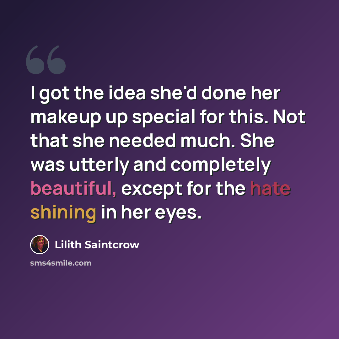 “I got the idea she'd done her makeup up special for this. Not that she needed much. She was utterly and completely beautiful, except for the hate shining in her eyes.” quote by Lilith Saintcrow