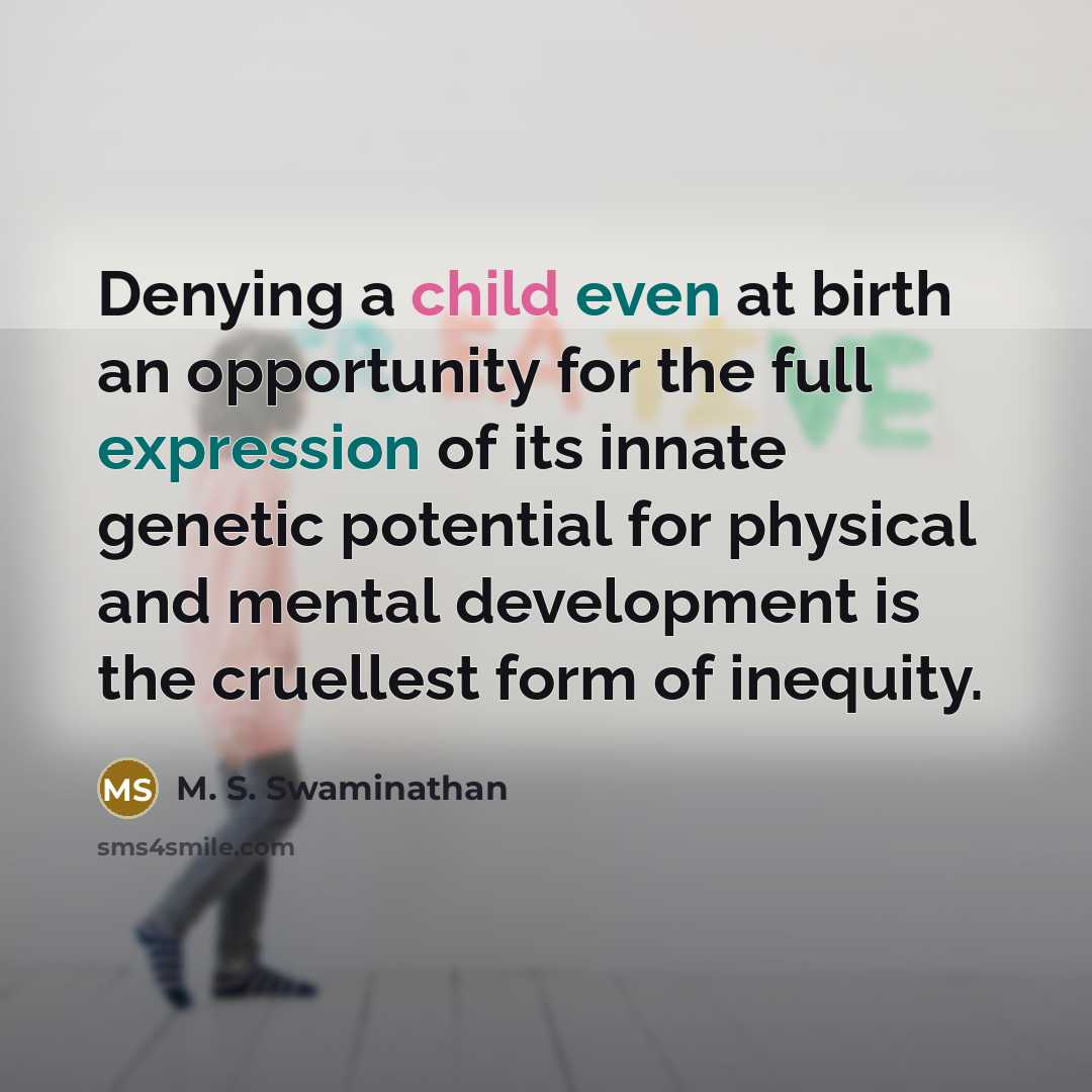 “Denying a child even at birth an opportunity for the full expression of its innate genetic potential for physical and mental development is the cruellest form of inequity.” quote by M. S. Swaminathan