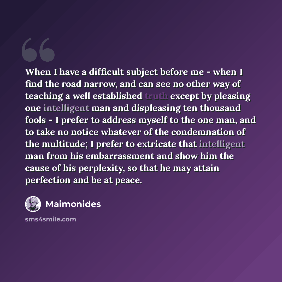 “When I have a difficult subject before me - when I find the road narrow, and can see no other way of teaching a well established truth except by pleasing one intelligent man and displeasing ten thousand fools - I prefer to address myself to the one man, and to take no notice whatever of the…” quote by Maimonides