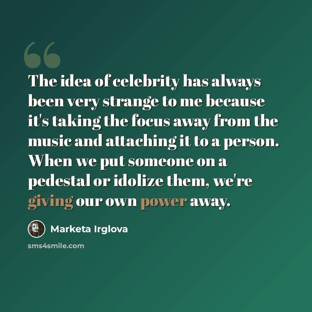 “The idea of celebrity has always been very strange to me because it's taking the focus away from the music and attaching it to a person. When we put someone on a pedestal or idolize them, we're giving our own power away.” quote by Marketa Irglova